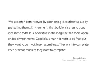 We are often better served by connecting ideas than we are by

protecting them... Environments that build walls around good
ideas tend to be less innovative in the long run than more open-

ended environments. Good ideas may not want to be free, but
they want to connect, fuse, recombine.... They want to complete

each other as much as they want to compete.

                                                      Steven Johnson
                                          Where Good Ideas Come From
 