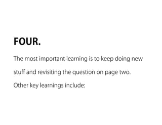 FOUR.
The most important learning is to keep doing new

stuﬀ and revisiting the question on page two.

Other key learnings include:
 
