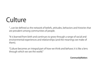 Culture
  ...can be deﬁned as the network of beliefs, attitudes, behaviors and histories that
 are prevalent among communities of people.

  It is learned from birth and continues to grow through a range of social and
 environmental experiences and relationships (and the meanings we make of
 them).

  Culture becomes an integral part of how we think and behave; it is like a lens
 through which we see the world.

                                                               CommunityMatters
 