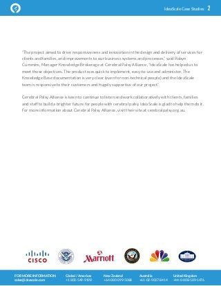 2IdeaScale  Case  Studies
“The project aimed to drive responsiveness and innovation in the design and delivery of services for
clients and families, and improvements to our business systems and processes,” said Robyn
Cummins, Manager Knowledge Brokerage at Cerebral Palsy Alliance, “IdeaScale has helped us to
meet those objectives. The product was quick to implement, easy-to-use and administer. The
Knowledge Base documentation is very clear (even for non-technical people) and the IdeaScale
team is responsive to their customers and hugely supportive of our project.”
Cerebral Palsy Alliance is keen to continue to listen and work collaboratively with clients, families
and staff to build a brighter future for people with cerebral palsy. IdeaScale is glad to help them do it.
For more information about Cerebral Palsy Alliance, visit their site at cerebralpalsy.org.au.
FOR  MORE  INFORMATION  
sales@ideascale.com
Global  /  Americas  
+1  800-­‐549-­‐9198
New  Zealand  
+64-­‐080-­‐099-­‐5088
Australia  
+61-­‐02-­‐9037-­‐8414
United  Kingdom  
+44-­‐0-­‐808-­‐189-­‐1476
 