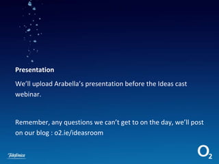 Presentation We’ll upload Arabella’s presentation before the Ideas cast webinar.  Remember, any questions we can’t get to on the day, we’ll post on our blog : o2.ie/ideasroom 