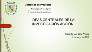 IDEAS CENTRALES DE LA
INVESTIGACIÓN ACCIÓN
Presenta: Luis Soria Alvarez
12 de Mayo del 2017
Doctorado en Proyectos
Metodología de la Investigación
Asesor: Dr, Eloy Mendoza Machain
 