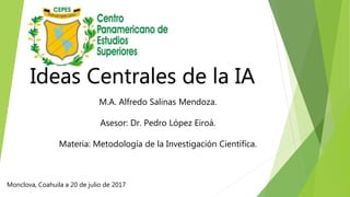 Ideas Centrales de la IA
M.A. Alfredo Salinas Mendoza.
Asesor: Dr. Pedro López Eiroá.
Materia: Metodología de la Investigación Científica.
Monclova, Coahuila a 20 de julio de 2017
 