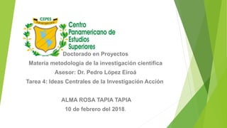 Doctorado en Proyectos
Materia metodología de la investigación científica
Asesor: Dr. Pedro López Eiroá
Tarea 4: Ideas Centrales de la Investigación Acción
ALMA ROSA TAPIA TAPIA
10 de febrero del 2018.
 