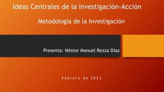 Ideas Centrales de la Investigación-Acción
Metodología de la Investigación
Presenta: Néstor Manuel Rezza Díaz
F e b r e r o d e 2 0 2 3
 