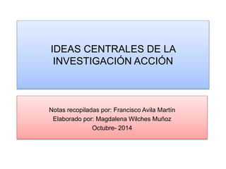 IDEAS CENTRALES DE LA 
INVESTIGACIÓN ACCIÓN 
Notas recopiladas por: Francisco Avila Martín 
Elaborado por: Magdalena Wilches Muñoz 
Octubre- 2014 
 
