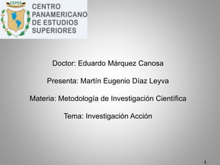 Doctor: Eduardo Márquez Canosa
Presenta: Martín Eugenio Díaz Leyva
Materia: Metodología de Investigación Científica
Tema: Investigación Acción
1
 