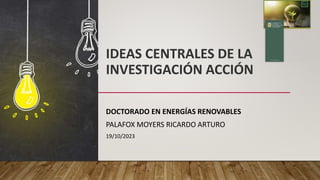 IDEAS CENTRALES DE LA
INVESTIGACIÓN ACCIÓN
DOCTORADO EN ENERGÍAS RENOVABLES
PALAFOX MOYERS RICARDO ARTURO
19/10/2023
 