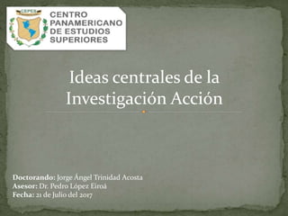 Ideas centrales de la
Investigación Acción
Doctorando: Jorge Ángel Trinidad Acosta
Asesor: Dr. Pedro López Eiroá
Fecha: 21 de Julio del 2017
 