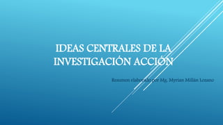 IDEAS CENTRALES DE LA
INVESTIGACIÓN ACCIÓN
Resumen elaborado por Mg. Myrian Millán Lozano
 