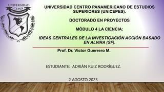 UNIVERSIDAD CENTRO PANAMERICANO DE ESTUDIOS
SUPERIORES (UNICEPES).
DOCTORADO EN PROYECTOS
MÓDULO 4 LA CIENCIA:
IDEAS CENTRALES DE LA INVESTIGACIÓN ACCIÓN BASADO
EN ALVIRA (SF).
ESTUDIANTE: ADRIÁN RUIZ RODRÍGUEZ.
2 AGOSTO 2023.
Prof. Dr. Víctor Guerrero M.
 