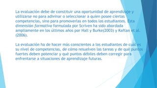 La evaluación debe de constituir una oportunidad de aprendizaje y
utilizarse no para adivinar o seleccionar a quien posee ciertas
competencias, sino para promoverlas en todos los estudiantes. Esta
dimensión formativa formulada por Scriven ha sido abordada
ampliamente en los últimos años por Hall y Burke(2003) y Kaftan et al.
(2006).
La evaluación ha de hacer más conscientes a los estudiantes de cuál es
su nivel de competencias, de cómo resuelven las tareas y de qué puntos
fuertes deben potenciar y qué puntos débiles deben corregir para
enfrentarse a situaciones de aprendizaje futuras.
 