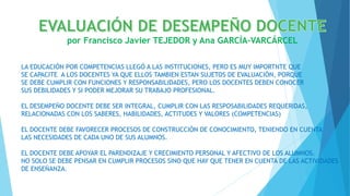 por Francisco Javier TEJEDOR y Ana GARCÍA-VARCÁRCEL
LA EDUCACIÓN POR COMPETENCIAS LLEGÓ A LAS INSTITUCIONES, PERO ES MUY IMPORTNTE QUE
SE CAPACITE A LOS DOCENTES YA QUE ELLOS TAMBIEN ESTAN SUJETOS DE EVALUACIÓN, PORQUE
SE DEBE CUMPLIR CON FUNCIONES Y RESPONSABILIDADES, PERO LOS DOCENTES DEBEN CONOCER
SUS DEBILIDADES Y SI PODER MEJORAR SU TRABAJO PROFESIONAL.
EL DESEMPEÑO DOCENTE DEBE SER INTEGRAL, CUMPLIR CON LAS RESPOSABILIDADES REQUERIDAS,
RELACIONADAS CON LOS SABERES, HABILIDADES, ACTITUDES Y VALORES (COMPETENCIAS)
EL DOCENTE DEBE FAVORECER PROCESOS DE CONSTRUCCIÓN DE CONOCIMIENTO, TENIENDO EN CUENTA
LAS NECESIDADES DE CADA UNO DE SUS ALUMNOS.
EL DOCENTE DEBE APOYAR EL PARENDIZAJE Y CRECIMIENTO PERSONAL Y AFECTIVO DE LOS ALUMNOS.
NO SOLO SE DEBE PENSAR EN CUMPLIR PROCESOS SINO QUE HAY QUE TENER EN CUENTA DE LAS ACTIVIDADES
DE ENSEÑANZA.
 