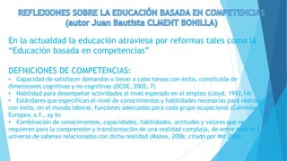 En la actualdad la educación atraviesa por reformas tales como la
“Educación basada en competencias”
DEFNICIONES DE COMPETENCIAS:
• Capacidad de satisfacer demandas o llevar a cabo tareas con éxito, constituida de
dimensiones cognitivas y no cognitivas (OCDE, 2002, 7)
• Habilidad para desempeñar actividades al nivel esperado en el empleo (Lloyd, 1993,14)
• Estándares que especifican el nivel de conocimientos y habilidades necesarias para realizar
con éxito, en el mundo laboral, funciones adecuadas para cada grupo ocupacional (Comisión
Europea, s.f., ay b)
• Combinación de conocimientos, capacidades, habilidades, actitudes y valores que se
requieren para la comprensión y transformación de una realidad compleja, de entre todo el }
universo de saberes relacionados con dicha realidad (Mateo, 2006; citado por Mir 2006.
 