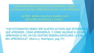“LOS ESTUDIANTES DEBEN SER SUJETOS ACTIVOS QUE DETERMINEN
QUÉ APRENDER, CÓMO APRENDERLO, Y COMO VALORAR SI LO HAN
APRENDIDO O NO, EN ESE SENTIDO DEBERIA ENFOCARSE LA EVALUACIÓN
DEL APRENDIZAJE” (Ibarra y Rodríguez, pag 17)
 