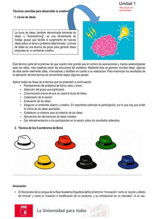 Unidad 1
Recursos de
aprendizaje
Técnicas sencillas para desarrollar la creatividad
1. Lluvia de ideas:
Esta técnica parte de la premisa de que cuanto más grande sea el número de asociaciones y menos estereotipadas
sean las ideas, más creativas serán las soluciones del problema. Mediante ésta se generan muchas ideas, algunas
de ellas serán realmente útiles, innovadoras y factibles en cuanto a su realización. Para maximizar los resultados de
la aplicación de esta técnica es conveniente seguir algunas pautas:
Aplicar todas las fases de la técnica que se presentan a continuación:
▪ Planteamiento del problema de forma clara y breve.
▪ Selección del grupo que participará.
▪ Comunicación previa de que se usará la lluvia de ideas.
▪ Celebración de la sesión.
▪ Evaluación de las ideas.
▪ Asegurar un ambiente abierto y creativo. Es importante estimular la participación, por lo que hay que evitar
la crítica de las ideas aportadas.
▪ Establecer un sistema para la notación de las ideas.
▪ Aprovechar las derivaciones de ideas iniciales.
▪ Dar retroalimentación a los participantes en la sesión sobre los resultados obtenidos.
2. Técnica de los 6 sombreros de Bono
Innovación
▪ El Diccionario de la Lengua de la Real Academia Española define al término “innovación” como la “acción y efecto
de innovar” y como la “creación o modificación de un producto, y su introducción en un mercado”. A su vez,
La lluvia de ideas, también denominada tormenta de
ideas, o "brainstorming", es una herramienta de
trabajo grupal que facilita el surgimiento de nuevas
ideas sobre un tema o problema determinado. La lluvia
de ideas es una técnica de grupo para generar ideas
originales en un ambiente creativo.
 
