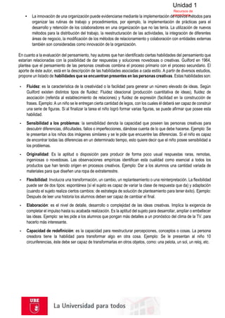 Unidad 1
Recursos de
aprendizaje
▪ La innovación de una organización puede evidenciarse mediante la implementación de nuevos métodos para
organizar las rutinas de trabajo y procedimientos, por ejemplo, la implementación de prácticas para el
desarrollo y retención de los colaboradores en una organización que no las tenía. La utilización de nuevos
métodos para la distribución del trabajo, la reestructuración de las actividades, la integración de diferentes
áreas de negocio, la modificación de los métodos de relacionamiento y colaboración con entidades externas
también son consideradas como innovación de la organización.
En cuanto a la evaluación del pensamiento, hay autores que han identificado ciertas habilidades del pensamiento que
estarían relacionadas con la posibilidad de dar respuestas y soluciones novedosas o creativas. Guilford en 1964,
plantea que el pensamiento de las personas creativas combina el proceso primario con el proceso secundario. El
aporte de éste autor, está en la descripción de las habilidades asociadas a cada estilo. A partir de diversos estudios,
propone un listado de habilidades que se encuentran presentes en las personas creativas. Estas habilidades son:
▪ Fluidez: es la característica de la creatividad o la facilidad para generar un número elevado de ideas. Según
Guilford existen distintos tipos de fluidez: Fluidez ideacional (producción cuantitativa de ideas), fluidez de
asociación (referida al establecimiento de relaciones) y fluidez de expresión (facilidad en la construcción de
frases. Ejemplo: A un niño se le entregan cierta cantidad de legos, con los cuales él deberá ser capaz de construir
una serie de figuras. Si al finalizar la tarea el niño logró formar varias figuras, se puede afirmar que posee esta
habilidad.
▪ Sensibilidad a los problemas: la sensibilidad denota la capacidad que poseen las personas creativas para
descubrir diferencias, dificultades, fallos o imperfecciones, dándose cuenta de lo que debe hacerse. Ejemplo: Se
le presentan a los niños dos imágenes similares y se le pide que encuentre las diferencias. Si el niño es capaz
de encontrar todas las diferencias en un determinado tiempo, esto quiere decir que el niño posee sensibilidad a
los problemas.
▪ Originalidad: Es la aptitud o disposición para producir de forma poco usual respuestas raras, remotas,
ingeniosas o novedosas. Las observaciones empíricas identifican esta cualidad como esencial a todos los
productos que han tenido origen en procesos creativos. Ejemplo: Dar a los alumnos una cantidad variada de
materiales para que diseñen una ropa de extraterrestre.
▪ Flexibilidad: Involucra una transformación, un cambio, un replanteamiento o una reinterpretación. La flexibilidad
puede ser de dos tipos: espontánea (sí el sujeto es capaz de variar la clase de respuesta que da) y adaptación
(cuando el sujeto realiza ciertos cambios: de estrategia de solución de planteamiento para tener éxito). Ejemplo:
Después de leer una historia los alumnos deben ser capaz de cambiar el final.
▪ Elaboración: es el nivel de detalle, desarrollo o complejidad de las ideas creativas. Implica la exigencia de
completar el impulso hasta su acabada realización. Es la aptitud del sujeto para desarrollar, ampliar o embellecer
las ideas. Ejemplo: se les pide a los alumnos que pongan más detalles a un pronóstico del clima de la TV. para
hacerlo más interesante.
▪ Capacidad de redefinición: es la capacidad para reestructurar percepciones, conceptos o cosas. La persona
creadora tiene la habilidad para transformar algo en otra cosa. Ejemplo: Se le presentan al niño 10
circunferencias, éste debe ser capaz de transformarlas en otros objetos, como: una pelota, un sol, un reloj, etc.
 