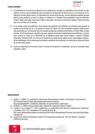 Unidad 1
Recursos de
aprendizaje
CONCLUSIONES:
1. La creatividad con frecuencia se relaciona con la imaginación, el juego y la originalidad: es la creación de algo
original. En tanto que la imaginación está vinculada con el desarrollo de ideas nuevas, y la innovación con la
aplicación de esas ideas nuevas, la creatividad es el vínculo entre las dos, al crear ejemplos tangibles de esas
ideas (ya sea mediante un texto, un dibujo, un artefacto o un diseño). Esta originalidad surge en diferentes
niveles: desde crear algo nuevo para usted o crear algo nuevo para su grupo de colegas, hasta crear algo
que no se ha hecho en el pasado.
2. En el campo social la creatividad y los procesos de resolución de problemas se combinan para generar el
cambio en las formas de ver y de pensar el mundo, de hecho "los más dramáticos cambios históricos han
sido producidos por innovaciones que han resuelto problemas existentes previamente» (Fobes 1996), de esta
manera, "el futuro pertenece a aquellos que sean capaces de resolver creativamente los problemas, y la clave
para construir el futuro es el desarrollo de la habilidad mental para tomar riesgos y explorar múltiples
soluciones" (Schwartz SD). Es claro que el desarrollo por parte de los sujetos de sus capacidades creativas,
de las habilidades y los procesos para acometer la resolución de problemas, es la base de la cultura del futuro
de la cultura del cambio.
3. Existe la creatividad sin innovación, pero no existe la innovación sin creatividad, ya que se necesitan ideas
originales y útiles.
BIBLIOGRAFÍA
1. Álvarez, T. (2009). La creatividad y el desarrollo del pensamiento creativo. Consultado el 2 de mayo del
2015 de http://www2.minedu.gob.pe/digesutp/formacioninicial/wp-
descargas/bdigital/001_Creatividad_desarrollo_del_pensamiento_creativo.pdf
2. De Bono, E. (1998). El pensamiento lateral. Manual de creatividad. México: Paidós.
3. Fuentes, J. M. y Tejada, P. L. (2013, septiembre). La creatividad visual: técnicas y aplicaciones. Creatividad
y Sociedad, (20), 1-25. Consultado el 27 de abril de 2015 de
http://www.creatividadysociedad.com/articulos/20/6.%20La%20creatividad%20visual_tecnicas%20y%20apli
caciones.pdf
4. Longoria, R. (2004). Pensamiento creativo. En Pensamiento creativo (pp. 128-133). México: Compañía
Editorial Continental.
 