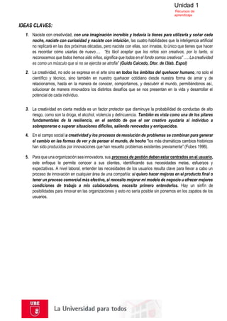 Unidad 1
Recursos de
aprendizaje
IDEAS CLAVES:
1. Naciste con creatividad, con una imaginación increíble y todavía la tienes para utilizarla y soñar cada
noche, naciste con curiosidad y naciste con intuición, las cuatro habilidades que la inteligencia artificial
no replicará en las dos próximas décadas, pero naciste con ellas, son innatas, lo único que tienes que hacer
es recordar cómo usarlas de nuevo…. “Es fácil aceptar que los niños son creativos, por lo tanto, si
reconocemos que todos hemos sido niños, significa que todos en el fondo somos creativos” …. La creatividad
es como un músculo que si no se ejercita se atrofia” (Guido Caicedo, Dtor. de i3lab. Espol)
2. La creatividad, no solo se expresa en el arte sino en todos los ámbitos del quehacer humano, no solo el
científico y técnico, sino también en nuestro quehacer cotidiano desde nuestra forma de amar y de
relacionarnos, hasta en la manera de conocer, comportarnos, y descubrir el mundo, permitiéndonos así,
solucionar de manera innovadora los distintos desafíos que se nos presentan en la vida y desarrollar el
potencial de cada individuo.
3. La creatividad en cierta medida es un factor protector que disminuye la probabilidad de conductas de alto
riesgo, como son la droga, el alcohol, violencia y delincuencia. También es vista como una de los pilares
fundamentales de la resiliencia, en el sentido de que el ser creativo ayudaría al individuo a
sobreponerse o superar situaciones difíciles, saliendo renovados y enriquecidos.
4. En el campo social la creatividad y los procesos de resolución de problemas se combinan para generar
el cambio en las formas de ver y de pensar el mundo, de hecho "los más dramáticos cambios históricos
han sido producidos por innovaciones que han resuelto problemas existentes previamente” (Fobes 1996).
5. Para que una organización sea innovadora, sus procesos de gestión deben estar centrados en el usuario,
este enfoque le permite conocer a sus clientes, identificando sus necesidades metas, esfuerzos y
expectativas. A nivel laboral, entender las necesidades de los usuarios resulta clave para llevar a cabo un
proceso de innovación en cualquier área de una compañía: si quiero hacer mejoras en el producto final o
tener un proceso comercial más efectivo, si necesito mejorar mi modelo de negocio u ofrecer mejores
condiciones de trabajo a mis colaboradores, necesito primero entenderlos. Hay un sinfín de
posibilidades para innovar en las organizaciones y esto no sería posible sin ponernos en los zapatos de los
usuarios.
 