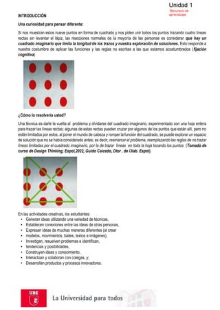Unidad 1
Recursos de
aprendizaje
INTRODUCCIÓN
Una curiosidad para pensar diferente:
Si nos muestran estos nueve puntos en forma de cuadrado y nos piden unir todos los puntos trazando cuatro líneas
rectas sin levantar el lápiz, las reacciones normales de la mayoría de las personas es considerar que hay un
cuadrado imaginario que limita la longitud de los trazos y nuestra exploración de soluciones. Esto responde a
nuestra costumbre de aplicar las funciones y las reglas no escritas a las que estamos acostumbrados (fijación
cognitiva)
¿Cómo lo resolvería usted?
Una técnica es darle la vuelta al problema y olvidarse del cuadrado imaginario, experimentado con una hoja entera
para trazar las líneas rectas; algunas de estas rectas pueden cruzar por algunos de los puntos que están allí, pero no
están limitados por estos, al poner el mundo de cabeza y romper la función del cuadrado, se puede explorar un espacio
de solución que no se había considerado antes; es decir, reemarcar el problema, reemplazando las reglas de no trazar
líneas limitadas por el cuadrado imaginario, por la de trazar líneas en toda la hoja tocando los puntos (Tomado de
curso de Design Thinking, Espol,2022, Guido Caicedo, Dtor . de i3lab. Espol).
En las actividades creativas, los estudiantes:
▪ Generan ideas utilizando una variedad de técnicas,
▪ Establecen conexiones entre las ideas de otras personas,
▪ Expresan ideas de muchas maneras diferentes (al crear
▪ modelos, movimientos, bailes, textos e imágenes),
▪ Investigan, resuelven problemas e identifican,
▪ tendencias y posibilidades,
▪ Construyen ideas y conocimiento,
▪ Interactúan y colaboran con colegas, y;
▪ Desarrollan productos y procesos innovadores.
 