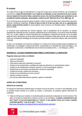 Unidad 1
Recursos de
aprendizaje
El contexto
“Si el siglo XIX fue el siglo de industrialización y el siglo XX el siglo de los avances científicos y de la sociedad del
conocimiento, el siglo XXI está llamado a ser el siglo de la creatividad, no por conveniencia de unos cuantos,
sino por exigencia de encontrar ideas y soluciones nuevas a los muchos problemas que se plantean en una
sociedad de cambios acelerados, adversidades y violencia social” (Saturnino de la Torre, 2006, pág. 12).
“En el mundo actual que cambia de manera constante y rápida, las personas deben idear continuamente soluciones
creativas a problemas inesperados. El éxito se basa no solo en lo que uno sabe, sino en su capacidad para
pensar y actuar de forma creativa. En pocas palabras, ahora vivimos en una “Sociedad creativa”.” Michael Resnick
(enero de 2008)
La innovación está condicionada por diversos aspectos, como la globalización de los mercados, los cambios
constantes de la demanda (es decir, los gustos y preferencias de los consumidores), el uso de las nuevas tecnologías
(TIC), etc.; es decir, debido al continuo incremento de la complejidad y turbulencia del mercado, ya no es posible
asegurar el éxito, optimizando una de las áreas funcionales de la empresa. Desde este punto de vista, la tecnología
pasa a ser una dimensión estratégica de la empresa que debe añadirse a otras áreas clásicas, tales como producto
y mercado.
Es decir, en la actualidad, la innovación se constituye en un medio por el cual las empresas tratan de adaptarse a la
incertidumbre, la complejidad y evolución del entorno, caracterizado por la velocidad del cambio tecnológico y, por
consiguiente, la abreviación y versatilidad del ciclo de vida de los productos (Conil, L. y de Velázquez J. (2010)
DESARROLLO. ALGUNAS CONSIDERACIONES SOBRE LA CREATIVIDAD Y LA INNOVACIÓN
Preguntas claves que invitan a la reflexión:
▪ ¿Qué es la creatividad?
▪ ¿Qué es la innovación?
▪ ¿Qué relación existe entre creatividad e innovación?
▪ ¿Cuáles son las características y cualidades del sujeto que determinan su comportamiento creativo
▪ ¿Cuáles son las impedimentos o bloqueos creativos y en qué consiste fijación cognitiva?
▪ ¿Qué técnicas se recomiendan para desarrollar o entrenar la creatividad?
▪ ¿Cuáles son los tipos y pilares de la innovación ¿
▪ ¿Cuáles son las características de un líder innovador?
▪ Ejemplos de líderes innovadores.
▪ ¿Por qué los profesionales deberían aprender y aplicar la creatividad?
ACERCA DE LA CREATIVIDAD
Definición de creatividad
El concepto de creatividad es diferente según el contexto en que se encuentre, y no tiene un solo significado, ya que
la actividad humana implícita en él puede ser variada; a continuación, se presentan algunas definiciones de
creatividad:
1. Todos los individuos son creativos; la creatividad puede ser potenciada o bloqueada de muchas maneras. Para
definir el concepto de creatividad es necesario conocer su raíz etimológica. La palabra creatividad deriva del
latín "creare", la cual está emparentada con "crecere", lo que significa crecer; por lo tanto, la palabra
creatividad significa:” crear de la nada". Tomado de:
https://www.monografias.com/trabajos93/sobre-creatividad/sobre-creatividad.
 