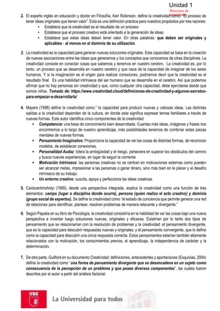 Unidad 1
Recursos de
aprendizaje
2. El experto inglés en educación y doctor en Filosofía, Ken Robinson, define la creatividad como: “El proceso de
tener ideas originales que tienen valor”. Esta es una definición práctica para nuestros propósitos por tres razones:
▪ Establece que la creatividad es el resultado de un proceso
▪ Establece que el proceso creativo está orientado a la generación de ideas
▪ Establece que estas ideas deben tener valor. En otras palabras: que deben ser originales y
aplicables - al menos en el dominio de su utilización.
3. La creatividad es la capacidad para generar nuevas soluciones originales. Esta capacidad se basa en la creación
de nuevas asociaciones entre las ideas que generamos y los conceptos que conocemos de otras disciplinas. La
creatividad consiste en conectar cosas que sabemos y tenemos en nuestro cerebro. La creatividad es, por lo
tanto, un proceso que se desarrolla en nuestro cerebro y que nace de la capacidad de imaginar de los seres
humanos. Y si la imaginación es el origen para realizar conexiones, podríamos decir que la creatividad es el
resultado final. Es una habilidad intrínseca del ser humano que se desarrolla en el cerebro. Así que podemos
afirmar que no hay personas sin creatividad y que, como cualquier otra capacidad, debe ejercitarse desde que
somos niños. Tomado de: https://www.creatividad.cloud/definiciones-de-creatividad-y-algunos-secretos-
para-empezar-a-desarrollarla/
4. Mayers (1998) define la creatividad como:” la capacidad para producir nuevas y valiosas ideas. Las distintas
salidas a la creatividad dependen de la cultura, en donde esta significa expresar temas familiares a través de
nuevas formas. Este autor identifica cinco componentes de la creatividad:
▪ Competencia: una base de conocimiento bien desarrollada. Cuantas más ideas, imágenes y frases nos
encontremos a lo largo de nuestro aprendizaje, más posibilidades tenemos de combinar estas piezas
mentales de nuevas formas.
▪ Pensamiento Imaginativo: Proporciona la capacidad de ver las cosas de distintas formas, de reconocer
modelos, de establecer conexiones.
▪ Personalidad Audaz: tolera la ambigüedad y el riesgo, persevera en superar los obstáculos del camino
y busca nuevas experiencias, en lugar de seguir la corriente
▪ Motivación Intrínseca: las personas creativas no se centran en motivaciones externas como pueden
ser alcanzar metas, impresionar a las personas o ganar dinero, sino más bien en le placer y el desafío
intrínseco de su trabajo.
▪ Un entorno creativo: suscita, apoya y perfecciona las ideas creativas.
5. Csickzentmoholyi (1995), desde una perspectiva integrada, explica la creatividad como una función de tres
elementos: campo (lugar o disciplina donde ocurre), persona (quien realiza el acto creativo) y dominio
(grupo social de expertos). Se define la creatividad como “el estado de conciencia que permite generar una red
de relaciones para identificar, plantear, resolver problemas de manera relevante y divergente.”
6. Según Papalia en su libro de Psicología, la creatividad consistiría en la habilidad de ver las cosas bajo una nueva
perspectiva e inventar luego soluciones nuevas, originales y eficaces. Existirían por lo tanto dos tipos de
pensamiento que se relacionarían con la resolución de problemas y la creatividad: el pensamiento divergente,
que es la capacidad para descubrir respuestas nuevas y originales; y el pensamiento convergente, que lo define
como la capacidad para descubrir una única respuesta correcta. Estos pensamientos estarían también altamente
relacionados con la motivación, los conocimientos previos, el aprendizaje, la independencia de carácter y la
determinación.
7. De otra parte, Guilford en su documento Creatividad: definiciones, antecedentes y aportaciones (Esquivias, 2004)
define la creatividad como “una forma de pensamiento divergente que se desencadena en un sujeto como
consecuencia de la percepción de un problema y que posee diversos componentes”, las cuales fueron
descritos por el autor a partir del análisis factorial:
 