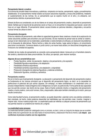 Unidad 1
Recursos de
aprendizaje
Pensamiento lateral o creativo
Es la forma de concebir ideas innovadoras y auténticas, rompiendo con teorías, pensamiento, reglas y procedimientos
establecidos. En el pensamiento mental creativo se buscan soluciones originales y únicas ante problemas, mediante
el cuestionamiento de las normas. Es un pensamiento que se explora mucho en el arte y la artesanía, son
pensamientos distintos al pensamiento lineal.
Edward de Bono es considerado uno de los líderes en el campo del pensamiento creativo, desarrolló el pensamiento
lateral. Señala que la mayoría de las personas cavan un hoyo y si no encuentran la respuesta que buscan, cavan otro
hoyo en un lugar diferente. El pensamiento lateral, excava túneles en patrones laterales y diagonales y encuentra
nuevas formas de utilizar la tierra.
Pensamiento divergente
Entre los métodos de pensamiento, este refiere la capacidad de generar ideas creativas a través de la exploración de
varias soluciones posibles para encontrar una que funciones. De las maneras de pensar esta es similar al creativo,
aunque no tan relacionado con la creatividad y autenticidad, si está orientado a la eficacia y la resolución de problemas
con la búsqueda de alternativas. Reúne hechos y datos de varias fuentes, luego aplica la lógica y el conocimiento
para tomar una decisión. Comienza desde un punto común y se mueve hacia afuera, en direcciones divergentes para
involucrar una variedad de aspectos.
También de los modos de pensamiento es conocido como pensamiento lateral, transcurre en el hemisferio derecho
del cerebro y abandona las ideas preconcebidas. Se utiliza, por ejemplo, para resolver acertijos.
Algunas de sus características son:
▪ Fluidez figurativa, verbal, de asociación, ideativa o de pensamiento y de expresión.
▪ Flexibilidad figurativa espontánea y de adaptación.
▪ Flexibilidad simbólica espontánea.
▪ Flexibilidad semántica espontánea y de adaptación u originalidad.
▪ Producción divergente de sistemas figurativos y sistemas simbólicos.
▪ Elaboración figurativa, simbólica y semántica.
Pensamiento creativo:
No es lo mismo que el pensamiento divergente. La educación o pensamiento del desarrollo del pensamiento creativo
se fundamenta en los mismos principios que el desarrollo del pensamiento lógico, es decir, en la necesidad de
perfeccionar el potencial del que somos capaces. Sin embargo, no debe considerarse a la creatividad como un
proceso independiente o hasta antagónico de la inteligencia o la razón; es parte de ella. Forma parte de esa capacidad
que nos permite conocer, leer dentro de las cosas. Dado el fuerte contenido intuitivo o imaginativo del pensamiento
creativo, el acto creativo, como acto humano, libre y responsable, debe estar también orientado por la razón, para que
resulte constructivo.
Como toda facultad humana, el pensamiento creativo, se puede desarrollar y ejercitar como una práctica constante y
bien orientada, de hecho, todos podemos desarrollar las habilidades que nos permiten crear, inventar, imaginar y
mejorar todo, incluso nuestra propia vida. La creatividad puede ser referida a cualquier proceso de pensamiento que
nos permita resolver un problema de manera útil y original.
La creatividad como proceso:
La creatividad también puede ser catalogada como un proceso, es decir, como un conjunto de etapas que se suceden
desde antes de la generación de una idea hasta el reconocimiento y elaboración final de la misma. Las etapas que
conforman el proceso creativo son las siguientes:
 
