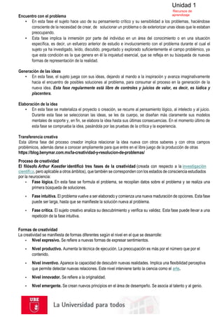 Unidad 1
Recursos de
aprendizaje
Encuentro con el problema
▪ En esta fase el sujeto hace uso de su pensamiento crítico y su sensibilidad a los problemas, haciéndose
consciente de la necesidad de crear, de solucionar un problema o de exteriorizar unas ideas que le estaban
preocupando.
▪ Esta fase implica la inmersión por parte del individuo en un área del conocimiento o en una situación
específica, es decir, un esfuerzo anterior de estudio e involucramiento con el problema durante el cual el
sujeto ya ha investigado, leído, discutido, preguntado y explorado suficientemente el campo problémico, ya
que esta condición es la que genera en él la inquietud esencial, que se refleja en su búsqueda de nuevas
formas de representación de la realidad.
Generación de las ideas
▪ En esta fase, el sujeto juega con sus ideas, dejando al mando a la inspiración y avanza imaginativamente
hacia el encuentro de posibles soluciones al problema, para consumar el proceso en la generación de la
nueva idea. Esta fase regularmente está libre de controles y juicios de valor, es decir, es lúdica y
placentera.
Elaboración de la idea
▪ En esta fase se materializa el proyecto o creación, se recurre al pensamiento lógico, al intelecto y al juicio.
Durante esta fase se seleccionan las ideas, se les da cuerpo, se diseñan más claramente sus modelos
mentales de soporte y, en fin, se elabora la idea hasta sus últimas consecuencias. En el momento último de
esta fase se comprueba la idea, pasándola por las pruebas de la crítica y la experiencia.
Transferencia creativa
Esta última fase del proceso creador implica relacionar la idea nueva con otros saberes y con otros campos
problémicos, además darse a conocer ampliamente para que entre en el libre juego de la producción de otras
https://blog.benymar.com.mx/la-creatividad-y-resolucion-de-problemas/
Proceso de creatividad
El filósofo Arthur Koestler identificó tres fases de la creatividad (creada con respecto a la investigación
científica, pero aplicable a otros ámbitos), que también se corresponden con los estados de consciencia estudiados
por la neurociencia:
▪ Fase lógica. En esta fase se formula el problema, se recopilan datos sobre el problema y se realiza una
primera búsqueda de soluciones.
▪ Fase intuitiva. El problema vuelve a ser elaborado y comienza una nueva maduración de opciones. Esta fase
puede ser larga, hasta que se manifieste la solución nueva al problema.
▪ Fase crítica. El sujeto creativo analiza su descubrimiento y verifica su validez. Esta fase puede llevar a una
repetición de la fase intuitiva.
Formas de creatividad
La creatividad se manifiesta de formas diferentes según el nivel en el que se desarrolle:
▪ Nivel expresivo. Se refiere a nuevas formas de expresar sentimientos.
▪ Nivel productivo. Aumenta la técnica de ejecución. La preocupación es más por el número que por el
contenido.
▪ Nivel inventivo. Aparece la capacidad de descubrir nuevas realidades. Implica una flexibilidad perceptiva
que permite detectar nuevas relaciones. Este nivel interviene tanto la ciencia como el arte.
▪ Nivel innovador. Se refiere a la originalidad.
▪ Nivel emergente. Se crean nuevos principios en el área de desempeño. Se asocia al talento y al genio.
 