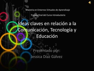 Maestría en Entornos Virtuales de Aprendizaje

        Trabajo final del Curso Introductorio


Ideas claves en relación a la
Comunicación, Tecnología y
         Educación

         Presentado por:
        Jessica Díaz Gálvez
 