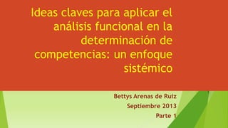Ideas claves para aplicar el
análisis funcional en la
determinación de
competencias: un enfoque
sistémico
Bettys Arenas de Ruiz
Septiembre 2013
Parte 1
 