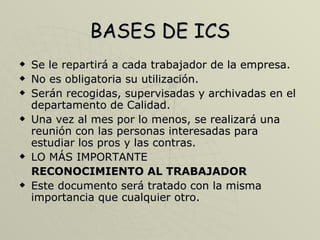BASES DE ICS Se le repartirá a cada trabajador de la empresa. No es obligatoria su utilización. Serán recogidas, supervisadas y archivadas en el departamento de Calidad. Una vez al mes por lo menos, se realizará una reunión con las personas interesadas para estudiar los pros y las contras. LO MÁS IMPORTANTE  RECONOCIMIENTO AL TRABAJADOR   Este documento será tratado con la misma importancia que cualquier otro. 