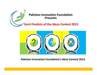 Pakistan Innovation Foundation
Presents
Semi Finalists of the Ideas Contest 2013
Pakistan Innovation Foundation’s Ideas Contest 2013
 