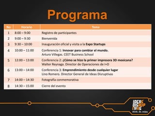 Programa
No

Horario

Tema

1

8:00 – 9:00

Registro de participantes

2

9:00 – 9:30

Bienvenida

3

9:30 – 10:00

Inauguración oficial y visita a la Expo Startups

4

10:00 – 11:00

Conferencia 1: Innovar para cambiar el mundo.
Arturo Villegas. CEET Business School

5

12:00 – 13:00

Conferencia 2: ¿Cómo se hizo la primer impresora 3D mexicana?
Walter Reynaga. Director de Operaciones de I+D

6

13:00 – 14:00

Conferencia 3: Emprendimiento desde cualquier lugar
Lino Romero. Director General de Ideas Disruptivas

7

14:00 – 14:30

Fotografía conmemorativa

8

14:30 – 15:00

Cierre del evento

 