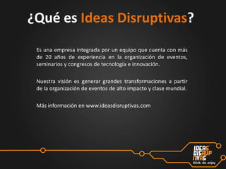 ¿Qué es Ideas Disruptivas?
Es una empresa integrada por un equipo que cuenta con más
de 20 años de experiencia en la organización de eventos,
seminarios y congresos de tecnología e innovación.
Nuestra visión es generar grandes transformaciones a partir
de la organización de eventos de alto impacto y clase mundial.
Más información en www.ideasdisruptivas.com

 