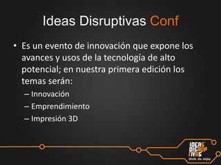 Ideas Disruptivas Conf
• Es un evento de innovación que expone los
avances y usos de la tecnología de alto
potencial; en nuestra primera edición los
temas serán:
– Innovación
– Emprendimiento
– Impresión 3D

 