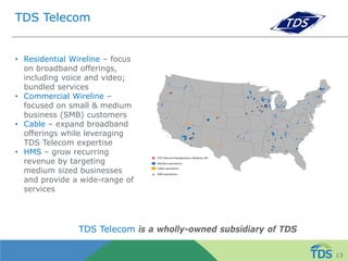 TDS Telecom
• Residential Wireline – focus
on broadband offerings,
including voice and video;
bundled services
• Commercial Wireline –
focused on small & medium
business (SMB) customers
• Cable – expand broadband
offerings while leveraging
TDS Telecom expertise
• HMS – grow recurring
revenue by targeting
medium sized businesses
and provide a wide-range of
services
TDS Telecom is a wholly-owned subsidiary of TDS
13
 