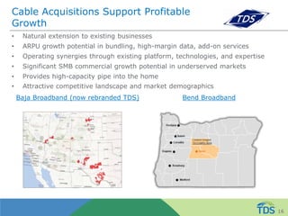 Cable Acquisitions Support Profitable
Growth
• Natural extension to existing businesses
• ARPU growth potential in bundling, high-margin data, add-on services
• Operating synergies through existing platform, technologies, and expertise
• Significant SMB commercial growth potential in underserved markets
• Provides high-capacity pipe into the home
• Attractive competitive landscape and market demographics
Baja Broadband (now rebranded TDS) Bend Broadband
16
 