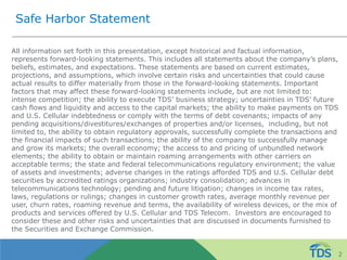 Safe Harbor Statement
All information set forth in this presentation, except historical and factual information,
represents forward-looking statements. This includes all statements about the company’s plans,
beliefs, estimates, and expectations. These statements are based on current estimates,
projections, and assumptions, which involve certain risks and uncertainties that could cause
actual results to differ materially from those in the forward-looking statements. Important
factors that may affect these forward-looking statements include, but are not limited to:
intense competition; the ability to execute TDS’ business strategy; uncertainties in TDS’ future
cash flows and liquidity and access to the capital markets; the ability to make payments on TDS
and U.S. Cellular indebtedness or comply with the terms of debt covenants; impacts of any
pending acquisitions/divestitures/exchanges of properties and/or licenses, including, but not
limited to, the ability to obtain regulatory approvals, successfully complete the transactions and
the financial impacts of such transactions; the ability of the company to successfully manage
and grow its markets; the overall economy; the access to and pricing of unbundled network
elements; the ability to obtain or maintain roaming arrangements with other carriers on
acceptable terms; the state and federal telecommunications regulatory environment; the value
of assets and investments; adverse changes in the ratings afforded TDS and U.S. Cellular debt
securities by accredited ratings organizations; industry consolidation; advances in
telecommunications technology; pending and future litigation; changes in income tax rates,
laws, regulations or rulings; changes in customer growth rates, average monthly revenue per
user, churn rates, roaming revenue and terms, the availability of wireless devices, or the mix of
products and services offered by U.S. Cellular and TDS Telecom. Investors are encouraged to
consider these and other risks and uncertainties that are discussed in documents furnished to
the Securities and Exchange Commission.
2
 