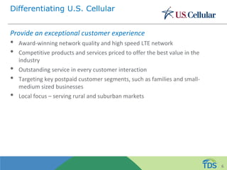 Differentiating U.S. Cellular
Provide an exceptional customer experience
• Award-winning network quality and high speed LTE network
• Competitive products and services priced to offer the best value in the
industry
• Outstanding service in every customer interaction
• Targeting key postpaid customer segments, such as families and small-
medium sized businesses
• Local focus – serving rural and suburban markets
6
 