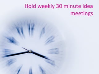 Hold weekly 30 minute idea
meetings
 