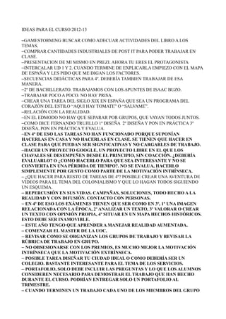 IDEAS PARA EL CURSO 2012-13
–GAMESTORMING BUSCAR COMO ADECUAR ACTIVIDADES DEL LIBRO A LOS
TEMAS.
–COMPRAR CANTIDADES INDUSTRIALES DE POST IT PARA PODER TRABAJAR EN
CLASE.
–PRESENTACION DE MI MISMO EN PREZI. AHORA TU ERES EL PROTAGONISTA
–INTERCALAR UD 1 Y 2. CUANDO TERMINE DE EXPLICARLA EMPIEZO CON EL MAPA
DE ESPAÑA Y LES PIDO QUE ME DIGAN LOS FACTORES.
–SECUENCIAS DIDÁCTICAS PARA 4º. DEBERÍA TAMBIEN TRABAJAR DE ESA
MANERA.
–2º DE BACHILLERATO. TRABAJAMOS CON LOS APUNTES DE ISAAC BUZO.
–TRABAJAR POCO A POCO. NO HAY PRISA.
–CREAR UNA TAREA DEL SIGLO XIX EN ESPAÑA QUE SEA UN PROGRAMA DEL
CORAZÓN DEL ESTILO “AQUI HAY TOMATE” O “SALVAME”.
–RELACIÓN CON LA REALIDAD.
–EN EL EDMODO NO HAY QUE SEPARAR POR GRUPOS, QUE VAYAN TODOS JUNTOS.
–COMO DICE FERNANDO TRUJILLO 1º DISEÑA 2º DISEÑA Y PON EN PRÁCTICA 3º
DISEÑA, PON EN PRÁCTICA Y EVALUA.
–EN 4º DE ESO LAS TAREAS NO HAN FUNCIONADO PORQUE SUPONÍAN
HACERLAS EN CASA Y NO HACERLAS EN CLASE. SE TIENEN QUE HACER EN
CLASE PARA QUE PUEDAN SER SIGNFICATIVAS Y NO CARGARLES DE TRABAJO.
–HACER UN PROYECTO GOOGLE, UN PROYECTO LIBRE EN EL QUE LOS
CHAVALES SE DESEMPEÑEN DESDE EL PRINCIPIO, SIN COACCIÓN. ¿DEBERÍA
EVALUARLO? O ¿COMO HACERLO PARA QUE SEA INTERESANTE Y NO SE
CONVIERTA EN UNA PÉRDIDA DE TIEMPO?. NO SE EVALUA, HACERLO
SIMPLEMENTE POR GUSTO COMO PARTE DE LA MOTIVACIÓN INTRÍNSECA.
– ¿QUE HACER PARA RESTO DE TAREAS DE 4º? POSIBLE CREAR UNAAVENTURA DE
VIDEOS PARA EL TEMA DEL COLONIALISMO Y QUE LO HAGAN TODOS SIGUIENDO
UN ESQUEMA.
– REPERCUSIÓN EN SUS VIDAS. CAMPAÑAS, SOLUCIONES, TODO HECHO A LA
REALIDAD Y CON DIFUSIÓN. CONTACTO CON PERSONAS.
– EN 4º DE ESO LOS EXÁMENES TIENEN QUE SER COMO EN 3º, 1º UNA IMAGEN
RELACIONADA CON LA ÉPOCA, 2º ANALIZAR UN TEXTO, 3º VALORAR O CREAR
UN TEXTO CON OPINIÓN PROPIA, 4º SITUAR EN UN MAPA HECHOS HISTÓRICOS.
ESTO DEBE SER INAMOVIBLE.
– ESTE AÑO TENGO QUE APRENDER A MANEJAR REALIDAD AUMENTADA.
– COMENZAR EL MASTER DE LA UOC.
– REVISAR COMO SE ORGANIZAN LOS GRUPOS DE TRABAJO Y REVISAR LA
RÚBRICA DE TRABAJO EN GRUPO.
– NO OBSESIONARSE CON LOS PREMIOS, ES MUCHO MEJOR LA MOTIVACIÓN
INTRÍNSECA QUE LA MOTIVACIÓN EXTRÍNSECA.
– POSIBLE TAREA DISEÑAR TU CIUDAD IDEAL O COMO DEBERÍA SER UN
COLEGIO. BASTANTE INTERESANTE PARA EL TEMA DE LOS SERVICIOS.
– PORTAFOLIO, SOLO DEBE INCLUIR LAS PREGUNTAS Y LO QUE LOS ALUMNOS
CONSIDEREN NECESARIO PARA DEMOSTRAR EL TRABAJO QUE HAN HECHO
DURANTE EL CURSO. PODRÍAN ENTREGAR SOLO UN PORTAFOLIO AL
TRIMESTRE.
– CUANDO TERMINEN UN TRABAJO CADA UNO DE LOS MIEMBROS DEL GRUPO
 