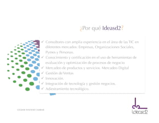 LOGRAR INNOVAR CAMBIAR
ü  Consultores con amplia experiencia en el área de las TIC en
diferentes mercados: Empresas, Organizaciones Sociales,
Pymes y Personas.
ü  Conocimiento y certiﬁcación en el uso de herramientas de
evaluación y optimización de procesos de negocio
ü  Mercadeo de productos y servicios. Mercadeo Digital
ü  Gestión de Ventas
ü  Innovación.
ü  Integración de tecnología y gestión negocios.
ü  Adiestramiento tecnológico.
¿Por qué Ideasd2?
 