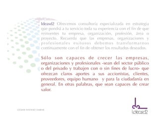 LOGRAR INNOVAR CAMBIAR
Ideasd2 Ofrecemos consultoría especializada en estrategia
que pondrá a tu servicio toda su experiencia con el ﬁn de que
reinventes tu empresa, organización, profesión, área o
proyecto. Recuerda que las empresas, organizaciones y
profesionales exitosos debemos transformarnos
continuamente con el ﬁn de obtener los resultados deseados.
Sólo son capaces de crecer las empresas,
organizaciones y profesionales -sean del sector público
o del privado y trabajen con o sin ﬁnes de lucro- que
ofrezcan claros aportes a sus accionistas, clientes,
proveedores, equipo humano y para la ciudadanía en
general. En otras palabras, que sean capaces de crear
valor.
 
