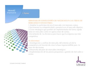 LOGRAR INNOVAR CAMBIAR
SERVICIOS DE CONSULTORÍA DE NEGOCIOS EN LAS ÁREAS DE
MERCADEO Y VENTAS PARA:
1. Ampliar tu participación en el mercado con menores costos.
2. Incrementar tu competitividad y presencia en el mercado objetivo.
3. Crear estrategias que pueden ser implementadas de forma rápida
tanto en mercadeo como en operaciones de ventas.
4. Incremento de la eﬁciencia para hacer que la empresa sea más
competitiva
Te ofrecemos:
1. Investigación y análisis de mercado, del entorno y/o de la
competencia en función de crear la base imprescindible para la
toma de decisiones
2. Desarrollo del plan de mercadeo estratégico
3. Implementación de los planes propuestos y gestión de mercadeo y
ventas
•  Pymes	
  
Ideasd2	
  
Empresarial	
  
 