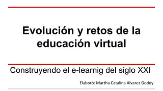 Evolución y retos de la 
educación virtual 
Construyendo el e-learnig del siglo XXI 
Elaboró: Martha Catalina Alvarez Godoy 
 