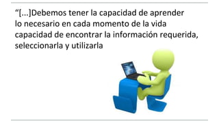 “[...]Debemos tener la capacidad de aprender 
lo necesario en cada momento de la vida 
capacidad de encontrar la información requerida, 
seleccionarla y utilizarla 
 