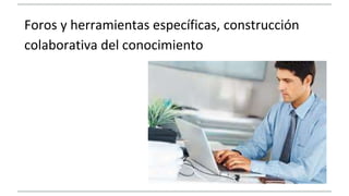 Foros y herramientas específicas, construcción 
colaborativa del conocimiento 
 