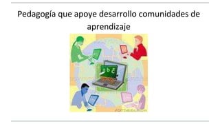 Pedagogía que apoye desarrollo comunidades de 
aprendizaje 
 
