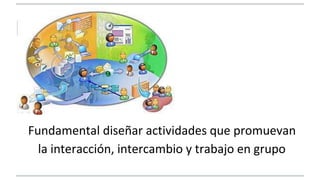 Fundamental diseñar actividades que promuevan 
la interacción, intercambio y trabajo en grupo 
 