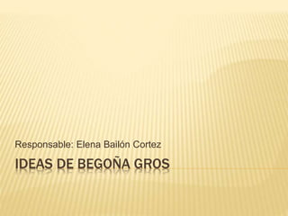 Responsable: Elena Bailón Cortez 
IDEAS DE BEGOÑA GROS 
 